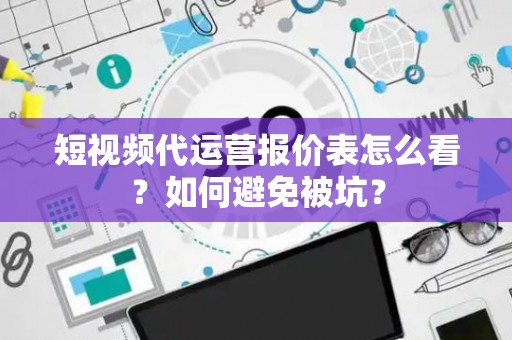 短视频代运营报价表怎么看？如何避免被坑？